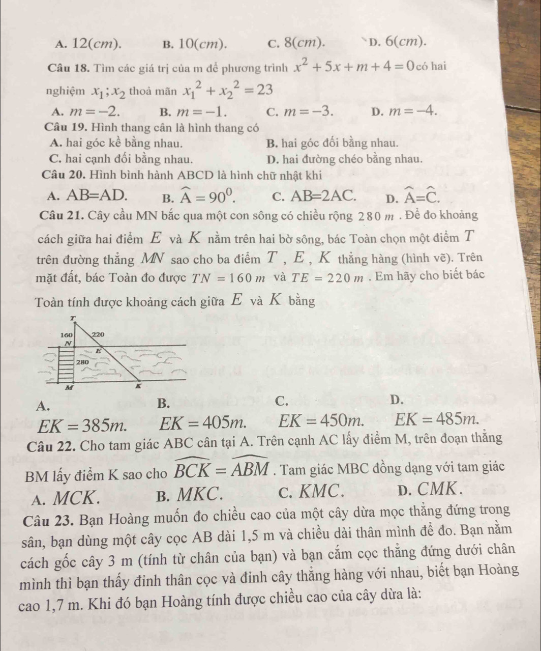 A. 12(cm). B. 10(cm). c. 8(cm). D. 6(cm).
Câu 18. Tìm các giá trị của m để phương trình x^2+5x+m+4=0 có hai
nghiệm x_1;x_2 thoả mãn x_1^(2+x_2^2=23
A. m=-2. B. m=-1. C. m=-3. D. m=-4.
Câu 19. Hình thang cân là hình thang có
A. hai góc kể bằng nhau. B. hai góc đối bằng nhau.
C. hai cạnh đối bằng nhau. D. hai đường chéo bằng nhau.
Câu 20. Hình bình hành ABCD là hình chữ nhật khi
A. AB=AD. B. widehat A)=90^0. C. AB=2AC. D. hat A=hat C.
Câu 21. Cây cầu MN bắc qua một con sông có chiều rộng 280 m . Để đo khoảng
cách giữa hai điểm E và K nằm trên hai bờ sông, bác Toàn chọn một điểm T
trên đường thắng MN sao cho ba điểm T , E , K thẳng hàng (hình vẽ). Trên
mặt đất, bác Toàn đo được TN=160m và TE=220m. Em hãy cho biết bác
Toàn tính được khoảng cách giữa E và K bằng
A.
B.
C.
D.
EK=385m. EK=405m. EK=450m. EK=485m.
Câu 22. Cho tam giác ABC cân tại A. Trên cạnh AC lấy điểm M, trên đoạn thằng
BM lấy điểm K sao cho widehat BCK=widehat ABM. Tam giác MBC đồng dạng với tam giác
A. MCK. B. MKC. c. KMC. D. CMK.
Câu 23. Bạn Hoàng muốn đo chiều cao của một cây dừa mọc thẳng đứng trong
sân, bạn dùng một cây cọc AB dài 1,5 m và chiều dài thân mình để đo. Bạn nằm
cách gốc cây 3 m (tính từ chân của bạn) và bạn cắm cọc thẳng đứng dưới chân
mình thì bạn thấy đỉnh thân cọc và đỉnh cây thắng hàng với nhau, biết bạn Hoàng
cao 1,7 m. Khi đó bạn Hoàng tính được chiều cao của cây dừa là: