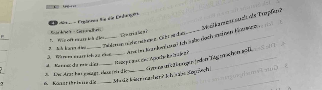 Wörter 
Medikament auch als Tropfen? 
2e dies... - Ergänzen Sie die Endungen. 
Krankheit - Gesundheit 
E: 
Tee trinken? 
1. Wie oft muss ich dies 
Tabletten nicht nehmen. Gibt es dies 
_ 
3. Warum muss ich zu dies Arzt im Krankenhaus? Ich habe doch meinen Hausarzt. 
2. Ich kann dies 
Gymnastikübungen jeden Tag machen soll. 
4. Kannst du mir dies __Rezept aus der Apotheke holen? 
5. Der Arzt hat gesagt, dass ich dies 
6. Könnt ihr bitte die _Musik leiser machen? Ich habe Kopfweh!