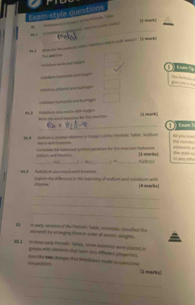 Exam-style questions
[ā mark]
01 Rubidum is in Group s of the Périouic Yable
05.3 is nibidium a compeund, metal or a rion metal?
metal
01.2 9st are the unjducts when robidiam reacts with water? [1 mark]
Tick ane hok.
rubldiam oxide and oxygen
1 Exam Tip
subidium hydroxide and oxygen
The formula 
give you a c .
rubidium chloride and hydrugen
rubidium hydroxide and hydrogen
013 Rubidium also reacts with exygen.
Write the word equation for this reaction [1 mark]
_! Exam Ti
01.4 Sadium is another element in Group 1 of the Periodic Table. Sodium All you need
reacts with bromine.
the number
Complele the balanced symbal equation for the reaction between elements a
the state sy
sodium and bromine. [2 marks] in any othe
_Na(_ l>Br_1 _ j →_  NaBr (s)
01.5 Rubidium also reacts with bromine
Explain the difference in the reactivity of sodium and rubidium with
chlorine. [4 marks]
_
_
_
02 In early versions of the Periodic Table, scientists classified the
elements by arranging them in order of atomic weights.
02,1 In these early Periodic Tables, some elements were placed in
groups with elements that have very different properties.
Describe two changes that Mendeleev made to overcome
this problem.
_
[2 marks]
_
_