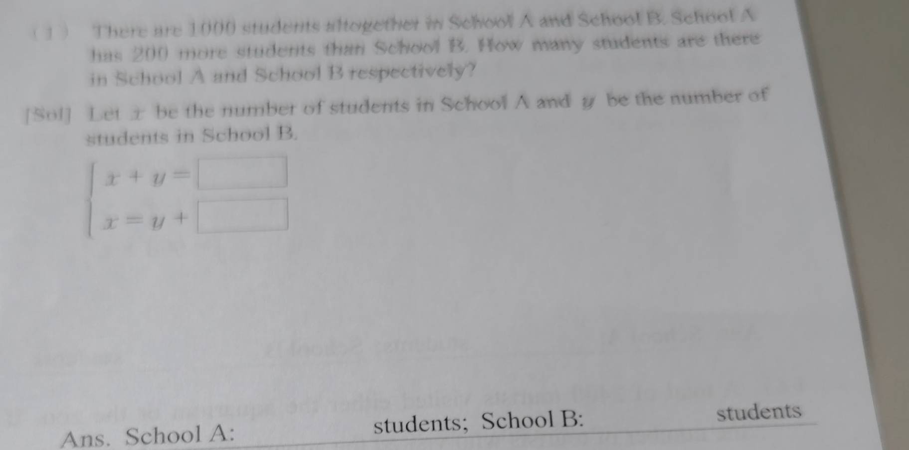 ( 1 There are 1000 students altogether in School A and School B. School A 
has 200 more students than School B. How many students are there 
in School A and School B respectively? 
[Sol] Let x be the number of students in School A and g be the number of 
students in School B.
beginarrayl x+y=□  x=y+□ endarray.
Ans. School A: students; School B: 
students