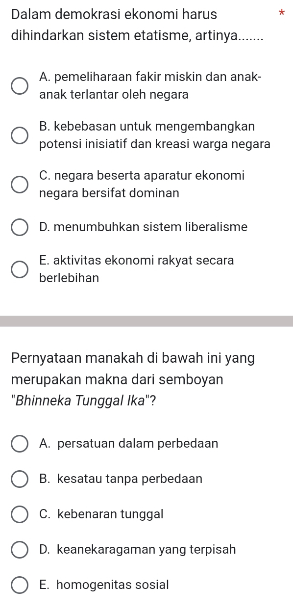 Dalam demokrasi ekonomi harus
*
dihindarkan sistem etatisme, artinya.......
A. pemeliharaan fakir miskin dan anak-
anak terlantar oleh negara
B. kebebasan untuk mengembangkan
potensi inisiatif dan kreasi warga negara
C. negara beserta aparatur ekonomi
negara bersifat dominan
D. menumbuhkan sistem liberalisme
E. aktivitas ekonomi rakyat secara
berlebihan
Pernyataan manakah di bawah ini yang
merupakan makna dari semboyan
"Bhinneka Tunggal Ika"?
A. persatuan dalam perbedaan
B. kesatau tanpa perbedaan
C. kebenaran tunggal
D. keanekaragaman yang terpisah
E. homogenitas sosial