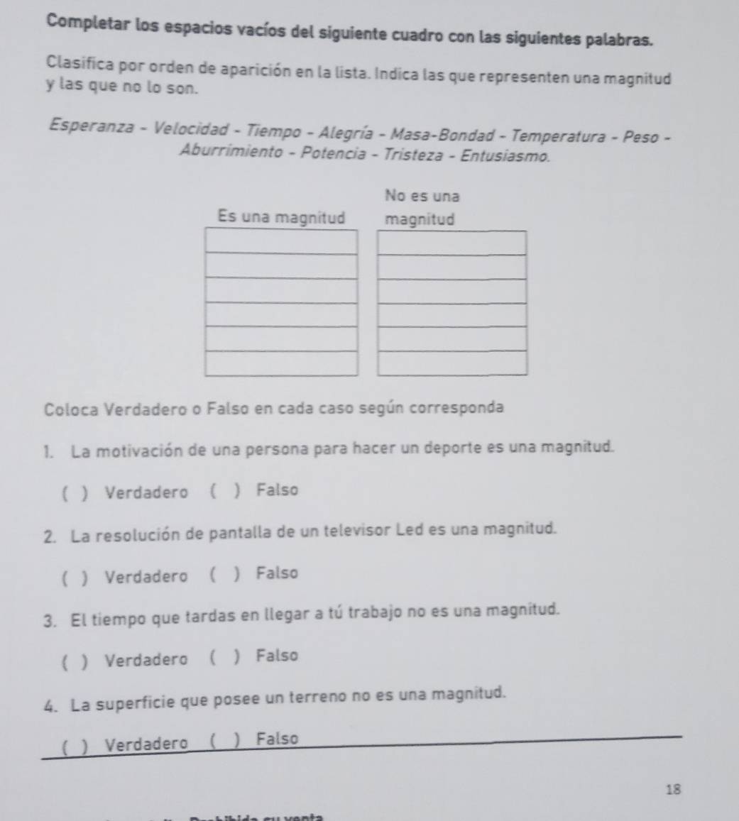 Completar los espacios vacíos del siguiente cuadro con las siguientes palabras.
Clasifica por orden de aparición en la lista. Indica las que representen una magnitud
y las que no lo son.
Esperanza - Velocidad - Tiempo - Alegría - Masa-Bondad - Temperatura - Peso -
Aburrimiento - Potencia - Tristeza - Entusiasmo.
No es una
Es una magmagnitud
Coloca Verdadero o Falso en cada caso según corresponda
1. La motivación de una persona para hacer un deporte es una magnitud.
( ) Verdadero ( ) Falso
2. La resolución de pantalla de un televisor Led es una magnitud.
 ) Verdadero  ) Falso
3. El tiempo que tardas en llegar a tú trabajo no es una magnitud.
( ) Verdadero   Falso
4. La superficie que posee un terreno no es una magnitud.
( ) Verdadero ( ) Falso
18