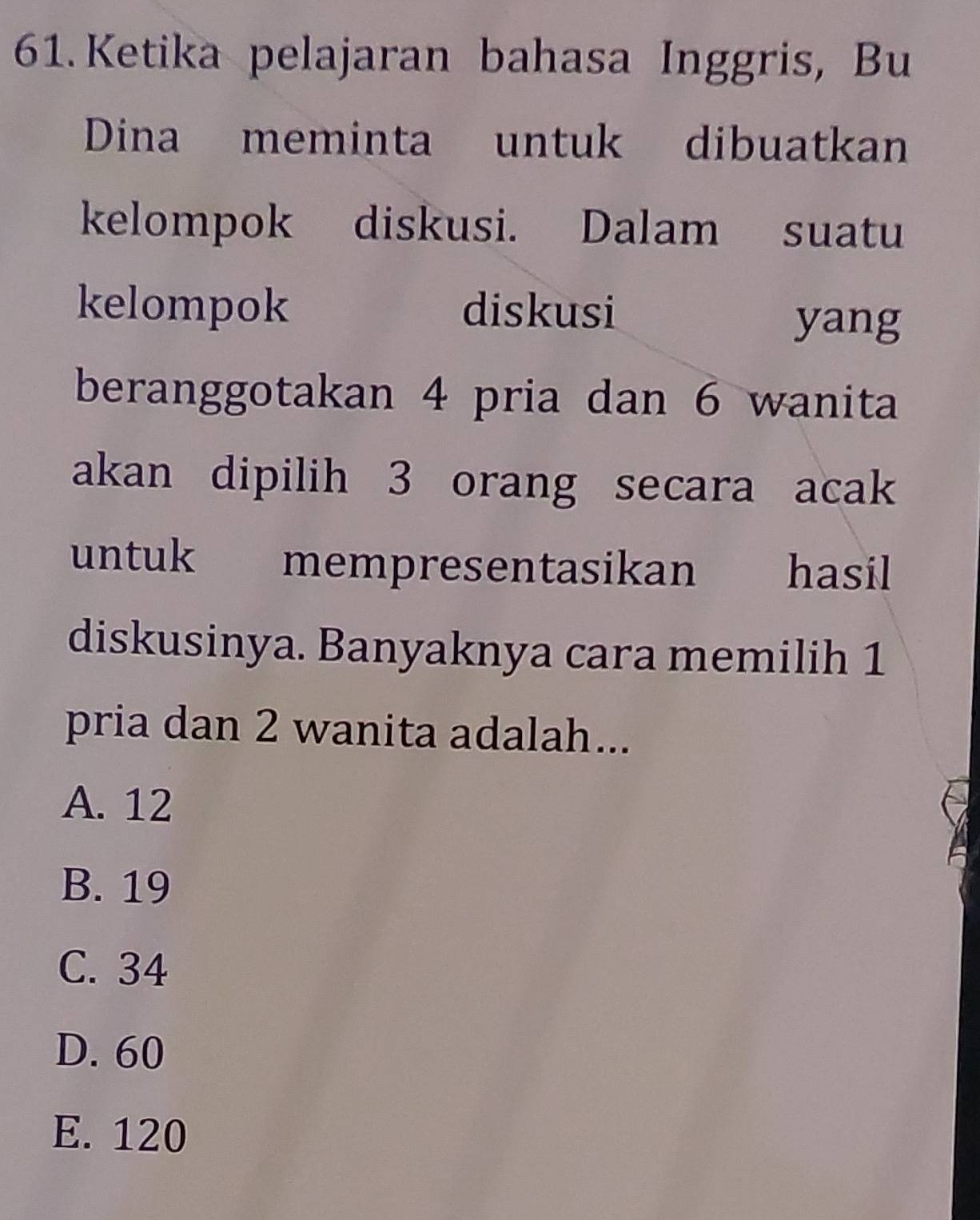 Ketika pelajaran bahasa Inggris, Bu
Dina meminta untuk dibuatkan
kelompok diskusi. Dalam suatu
kelompok diskusi
yang
beranggotakan 4 pria dan 6 wanita
akan dipilih 3 orang secara acak
untuk mempresentasikan hasil
diskusinya. Banyaknya cara memilih 1
pria dan 2 wanita adalah...
A. 12
B. 19
C. 34
D. 60
E. 120