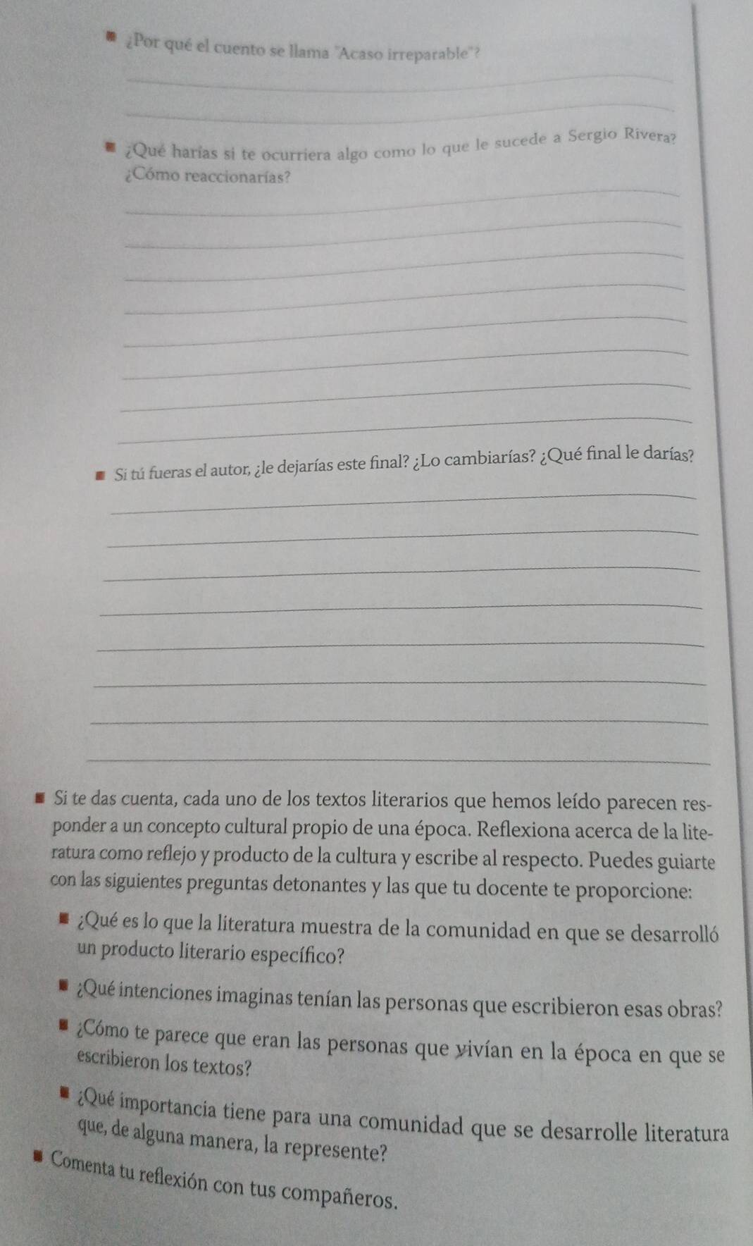 ¿Por qué el cuento se llama ''Acaso irreparable''? 
_ 
_ 
¿Qué harías si te ocurriera algo como lo que le sucede a Sergio Rivera? 
_ 
¿Cómo reaccionarías? 
_ 
_ 
_ 
_ 
_ 
_ 
_ 
_ 
Si tú fueras el autor, ¿le dejarías este final? ¿Lo cambiarías? ¿Qué final le darías? 
_ 
_ 
_ 
_ 
_ 
_ 
_ 
Si te das cuenta, cada uno de los textos literarios que hemos leído parecen res- 
ponder a un concepto cultural propio de una época. Reflexiona acerca de la lite- 
ratura como reflejo y producto de la cultura y escribe al respecto. Puedes guiarte 
con las siguientes preguntas detonantes y las que tu docente te proporcione: 
¿Qué es lo que la literatura muestra de la comunidad en que se desarrolló 
un producto literario específico? 
¿Qué intenciones imaginas tenían las personas que escribieron esas obras? 
¿Cómo te parece que eran las personas que vivían en la época en que se 
escribieron los textos? 
¿Qué importancia tiene para una comunidad que se desarrolle literatura 
que, de alguna manera, la represente? 
Comenta tu reflexión con tus compañeros.