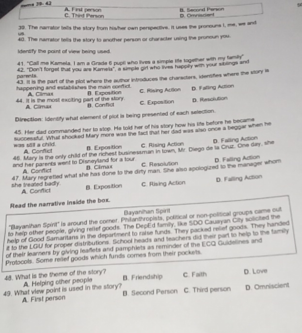 Rters JB-42
5
A. Finst person B. Second Person
C. Third Person D. Omniscient
39. The narrator tells the story from his/her own perspective. It uses the pronouns I, me, we and
Us
40. The narrator tells the story to another person or character using the pronoun you.
Identify the point of view being used.
41. "Call me Kamela, I am a Grade 6 pupti who lives a simple life together with my family"
42. "Don't forget that you are Kamela", a simple girl who lives happay with your siblings and
parents.
43. It is the part of the plot where the author Introduces the characters, idensifies where the story is
happening and establishes the main conflict.
A. Climax B. Exposition C. Rising Action D. Falling Action
44. It is the most exciting part of the story. C. Exposition D. Resolution
A. Cllmax B. Conflict
Direction: Identify what element of plot is being presented of each selection.
45. Her dad commanded her to stop. He told her of his story how his life before he became
successful. What shocked Mary more was the fact that her dad was also once a beggar when he
was still a child.
A. Conflict B. Exposition C. Rising Action D. Falling Action
46. Mary is the only child of the richest businessman in town, Mr. Diego de la Cruz. One day, she
and her parents went to Disneyland for a tour.
A. Conflict B. Climax C. Resolution D. Falling Action
47. Mary regretted what she has done to the dirty man. She also apologized to the manager whom
D. Falling Action
she treated badly. B. Exposition C. Rising Action
A. Conflict
Read the narrative inside the box.
Bayanihan Spirit
"Bayanlhan Spirit" Is around the corner. Philanthropists, political or non-political groups came out
to help other people, giving rellef goods. The DepEd family, like SDO Cauayan City solicited the
help of Good Samaritans in the department to raise funds. They packed relief goods. They handed
it to the LGU for proper distributions. School heads and teachers did their part to help to the family
of their learners by giving leaflets and pamphlets as reminder of the ECQ Guidelines and
Protocols. Some relief goods which funds comes from their pockets.
48. What is the theme of the story? C. Faith D. Love
A. Helping other people B. Friendship
49. What view point is used in the story? C. Third person D. Omniscient
A. First person B. Second Person