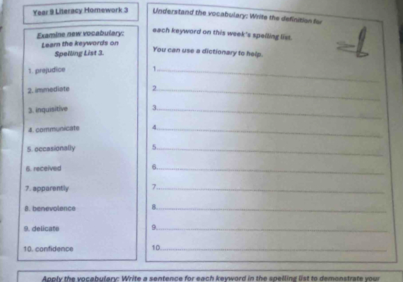 Year 9 Literacy Homework 3 Understand the vocabulary: Write the definition for 
Examine new vocabulary: 
each keyword on this week's spelling list. 
Learn the keywords on 
Spelling List 3. 
You can use a dictionary to help. 
1. prejudice 1_ 
2. immediate 2_ 
3. inquisitive 
3._ 
4. communicate 4._ 
5. occasionally 5._ 
6. received 6._ 
7. apparently 
7._ 
8. benevolence 
8._ 
9. delicate 9._ 
10. confidence 10_ 
Apply the vocabulary: Write a sentence for each keyword in the spelling list to demonstrate your