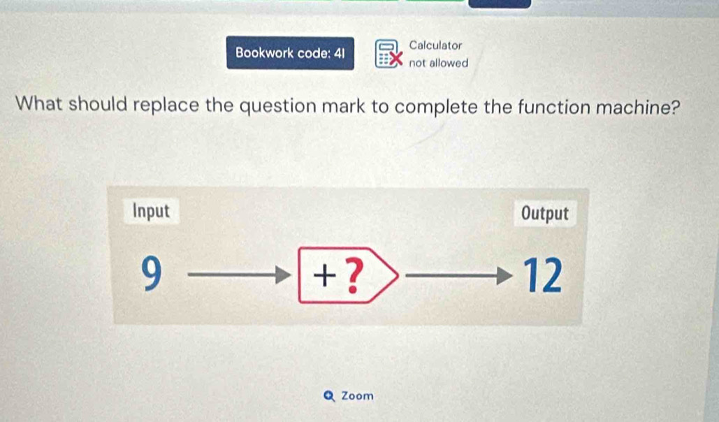 Calculator 
Bookwork code: 4I not allowed 
What should replace the question mark to complete the function machine? 
Input Output 
9 + ? 12 
Q Zoom