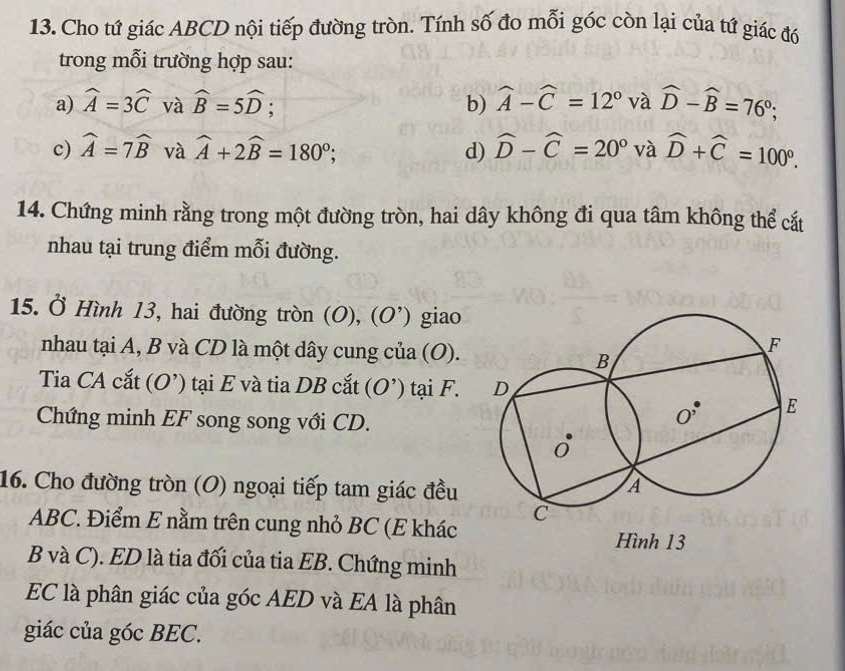 Cho tứ giác ABCD nội tiếp đường tròn. Tính số đo mỗi góc còn lại của tứ giác đó
trong mỗi trường hợp sau:
a) widehat A=3widehat C và widehat B=5widehat D; b) widehat A-widehat C=12° và widehat D-widehat B=76°;
c) widehat A=7widehat B và widehat A+2widehat B=180°; d) widehat D-widehat C=20° và widehat D+widehat C=100°.
14. Chứng minh rằng trong một đường tròn, hai dây không đi qua tâm không thể cất
nhau tại trung điểm mỗi đường.
15. Ở Hình 13, hai đường tròn (O), (O') giao
nhau tại A, B và CD là một dây cung của (O).
Tia CA cắt (O’) tại E và tia DB cắt (O') tại F. 
Chứng minh EF song song với CD.
16. Cho đường tròn (O) ngoại tiếp tam giác đều 
ABC. Điểm E nằm trên cung nhỏ BC (E khác
Hình 13
B và C). ED là tia đối của tia EB. Chứng minh
EC là phân giác của góc AED và EA là phân
giác của góc BEC.