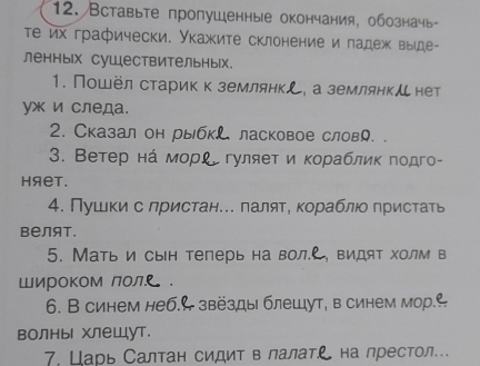 Вставыте пропушенные окончания, обозначь 
Τе их графически. Укажите склонение и падеж выде- 
ленных суШествительных. 
1. Пошёл стариккземлянкし, а землянкルнет 
yж и следа. 
2. Сказал он рыбкL ласковое словり. . 
3. Ветер нά морί гуляет и κораблик πодго- 
HяеT. 
4. Пушки с лристан.. πаляте кораблιо пристать 
Bелят. 
5. Мать и сын теперь на вол. , видят холм в 
Широком лол . 
6. В синем неб.← звёзды блешут, в синем мор. e 
волны хлеШут. 
7. Царь Салтан сидит в лалат. L на престол...