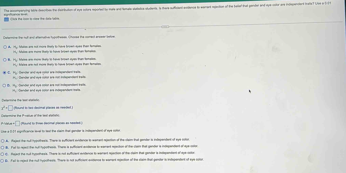 The accompanying table describes the distribution of eye colors reported by male and female statistics students. Is there sufficient evidence to warrant rejection of the belief that gender and eye color are independent traits? Use a 0.01
significance level.
Click the icon to view the data table.
Determine the null and alternative hypotheses. Choose the correct answer below.
A. H_0 Males are not more likely to have brown eyes than females.
H_1 : : Males are more likely to have brown eyes than females.
B. H_0 : Males are more likely to have brown eyes than females.
H_1 : Males are not more likely to have brown eyes than females.
C H_0 : Gender and eye color are independent traits.
H_1 : Gender and eye color are not independent traits.
D. H_0 : Gender and eye color are not independent traits.
H_1 : Gender and eye color are independent traits.
Determine the test statistic.
x^2=□ (Round to two decimal places as needed.)
Determine the P -value of the test statistic.
P-Value =□ (Round to three decimal places as needed.)
Use a 0.01 significance level to test the claim that gender is independent of eye color.
A. Reject the null hypothesis. There is sufficient evidence to warrant rejection of the claim that gender is independent of eye color.
B. Fail to reject the null hypothesis. There is sufficient evidence to warrant rejection of the claim that gender is independent of eye color.
C. Reject the null hypothesis. There is not sufficient evidence to warrant rejection of the claim that gender is independent of eye color.
D. Fail to reject the null hypothesis. There is not sufficient evidence to warrant rejection of the claim that gender is independent of eye color.
