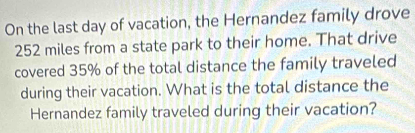 On the last day of vacation, the Hernandez family drove
252 miles from a state park to their home. That drive 
covered 35% of the total distance the family traveled 
during their vacation. What is the total distance the 
Hernandez family traveled during their vacation?