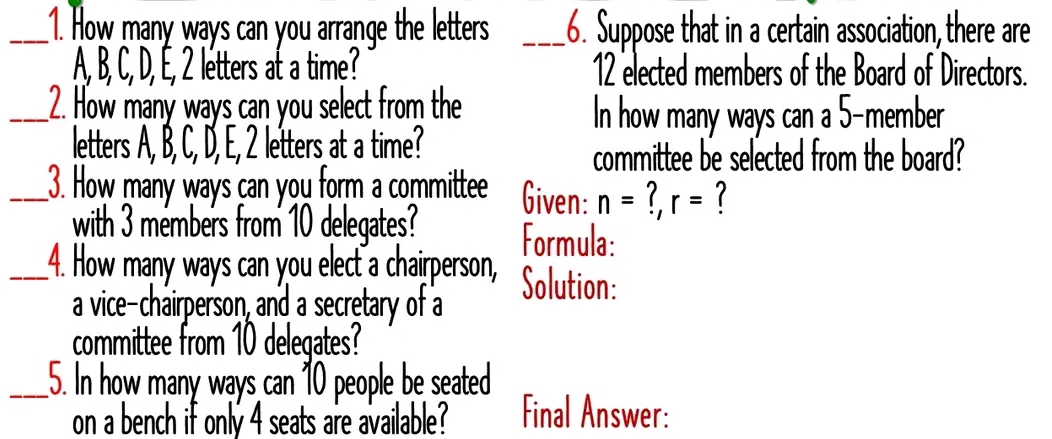 How many ways can you arrange the letters _6. Suppose that in a certain association, there are
A, B, C, D, É, 2 létters at a time? 12 elected members of the Board of Directors. 
_2. How many ways can you select from the 
In how many ways can a 5 -member 
letters A, B, C, D, E, 2 letters at a time? 
committee be selected from the board? 
_3. How many ways can you form a committee Given: n= 1 r= 1
with 3 mémbers from 10 delegates? Formula: 
_4. How many ways can you elect a chairperson, Solution: 
a vice-chairperson, and a secretary of a 
committee from 10 delegates? 
_5. In how many ways can 10 people be seated 
on a bench if only 4 seats are available? Final Answer: