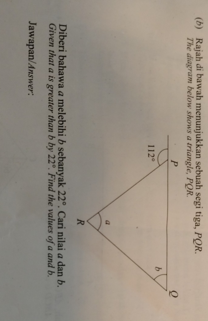 Rajah di bawah menunjukkan sebuah segi tiga, PQR.
The diagram below shows a triangle, PQR.
Diberi bahawa a melebihi b sebanyak 22°. Cari nilai a dan b.
Given that a is greater than b by 22°. Find the values of a and b.
Jawapan/Answer: