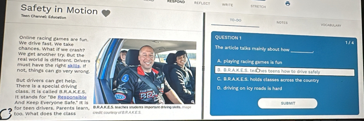 REFLECT WRITE STRETCH
Safety in Motion
Teen Channel: Education TO-DO NOTES VOCABUILAR
Online racing games are funQUESTION 1
1 /4
We drive fast. We takeThe article talks mainly about how
chances. What if we crash?
We get another try. But the
_
real world is different. DriverA. playing racing games is fun
must have the right skills. IfB. B.R.A.K.E.S. tea hes teens how to drive safely
not, things can go very wrongC. B.R.A.K.E.S. holds classes across the country
But drivers can get help.
There is a special driving
class. It is called B.R.A.K.E.S.D. driving on icy roads is hard
It stands for "Be Responsible
And Keep Everyone Safe." It is
for teen drivers. Parents learn, B.R.A.K.E.S. teaches students important driving skills, image SUBMIT
too. What does the class credit: courtesy of B.R.A.K.E.S.