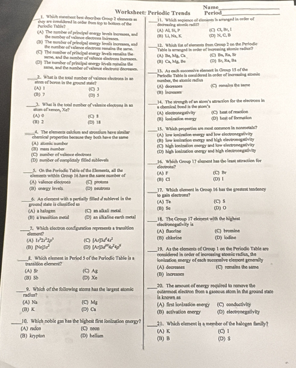 Name_
Worksheet: Periodic Trends Period_
1. Which statement best describes Group 2 elements as
_they are considered in order from top to bottom of the _11. Which sequence of elements is arranged in order of
Periodio Table? decreasing atomic radii?
(A) The number of principal energy levels increases, and (A) AI, Si, P (C) Cl, Br, I
the number of valence electrons increases. (B) Li, Na, K (D) N, C,B
_
(B) The number of principal energy levels increases, and 12. Which list of elements from Group 2 on the Periodic
the number of valence electrons remains the same.
(C) The number of principal energy levels remains the (A) Be, Mg, Ca Table is arranged in order of increasing atomio radius?
(C) Ba, Ra, Sr
same, and the number of valence electrons increases.
(D) The number of principal energy levels remains the (B) Ca, Mg, Bc (D) Sr, Ra, Ba
same, and the number of valence electrons decreases. _13.As each successive element in Group 15 of the
_2. What is the total number of valence electrons in an  Periodic Table is considered in order of increasing atomic
atom of boron in the ground state? number, the atomic radius
(A) 1 (C) 3 (A) decreases (C) remains the same
(B) 7 (D) 5 (B) increases
3. What is the total number of valence electrons in an _14. The strength of an atom’s attraction for the electrons in
_atom of xenon, Xe? a chemical bond is the atom's
(A)0 (C) 8 (A) electronegativity (C) heat of reaction
(B)ionization energy
(B) 2 (D) 18 (D) heat of formation
4. The elements calcium and strontium have similar _15. Which properties are most common in nonmetals?
_chemical properties because they both have the same (A) low ionization energy and low electronegativity
(A) atomic number (B) low ionization energy and high electronegativity
(B) mass number (C) high ionization energy and low electronegativity
(C) number of valence electrons (D) high ionization energy and high electronegativity
_
(D) number of completely filled sublevels 16. Which Group 17 element has the least attraction for
electrons?
5. On the Periodic Table of the Elements, all the
_elements within Group 16 have the same number of (A) F (C) Br
(A) valence electrons (C) protons (B) Cl (D) Ⅰ
(B) cnergy levels (D) neutrons _17. Which element in Group 16 has the greatest tendency
6. An element with a partially filled a sublevel in the to gain electrons?
_ground state is classified as (A) Tc (C) S
(A) a halogen (C) an alkali metal (B) Se (D) O
_
(B) a transition metal (D) an alkaline earth metal 18. The Group 17 element with the highest
7. Which electron configuration represents a transition electronegativity is
_element? (A) fluorine (C) bromine
(A) 1s^22s^22p^5 (C) [Ar]3d^64s^2 (B) chlorine (D) iodine
(B) [Ne]3s^2 (D) [Ar]3d^(10)4s^24p^6 _19. As the elements of Group 1 on the Periodic Table are
considered in order of increasing atomic radius, the
_8. Which element in Period 5 of the Periodic Table is a ionization energy of each successive element generally
transition element?
(A) decreases (C) remains the same
(A) Sr (C) Ag (B) increases
(B) Sb (D) Xe
9. Which of the following atoms has the largest atomic _20. The amount of energy required to remove the
_radius? outermost electron from a gaseous atom in the ground state
is known as
(A) Na (C) Mg (A) first ionization energy (C) conductivity
(B) K (D) Ca (B) activation energy (D) electronegativity
_10. Which noble gas has the highest first ionization energy? _21. Which element is a member of the halogen family?
(A) radon (C) neon (A) K
(B) krypton (D) helium (B) B (D) S (C) I