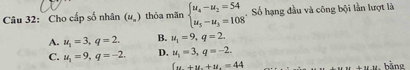 Cho cấp số nhân (u_n) thỏa mãn beginarrayl u_4-u_2=54 u_5-u_3=108endarray.. Số hạng đầu và công bội lần lượt là
A. u_1=3, q=2. B. u_1=9, q=2.
C. u_1=9, q=-2. D. u_1=3, q=-2.
(u+u+u.=44
11 , bằng