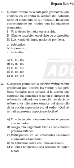 Repaso San Ma
1. El modo verbal es la categoría gramatical que
codifica en el verbo la actitud del hablante
hacia el contenido de su mensaje. Relacione
correctamente los modos con las oraciones
planteadas.
I. Yo te deseo lo mejor en esta vida.
II. ¡Que te vaya bien en el viaje de promoción!
III. Luis, canta el himno nacional, por favor.
a. subjuntivo
b. imperativo
c. indicativo
A) Ic, Ilb, Illa ACAL
B) Ib, llc, Illa
C) Ia, Ic, Ilb
D) la, Ilb, Ilc
E) Ic. Ia. IIb AD
2. El aspecto gramatical o aspecto verbal es una
propiedad que poseen los verbos y las perí-
frasis verbales para señalar si la acción que
expresan ha concluido o no en el instante de
referencia indicado en la oración, es decir, se
refiere a los diferentes estados del desarrollo
de la acción expresada por el verbo. ¿Qué al-
ternativa presenta aspecto perfectivo?
A) El niño jugaba alegremente en el parque
con su padre.
B) Amigo mío, organízate bien en tus estudios
preuniversitarios
C) Participamos en las actividades culturales
ahora ante el auditorio.
D) Ya hablamos sobre ese tema acordado.
E) El lunes tendremos una reunión de frater-
nidad.