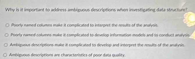 Why is it important to address ambiguous descriptions when investigating data structure?
Poorly named columns make it complicated to interpret the results of the analysis.
Poorly named columns make it complicated to develop information models and to conduct analysis.
Ambiguous descriptions make it complicated to develop and interpret the results of the analysis.
Ambiguous descriptions are characteristics of poor data quality.