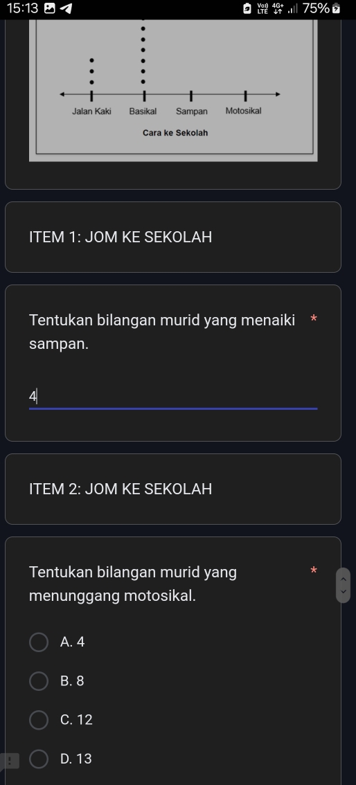 15:13 75%
,
ITEM 1: JOM KE SEKOLAH
Tentukan bilangan murid yang menaiki *
sampan.
4
ITEM 2: JOM KE SEKOLAH
Tentukan bilangan murid yang
menunggang motosikal.
A. 4
B. 8
C. 12
D. 13