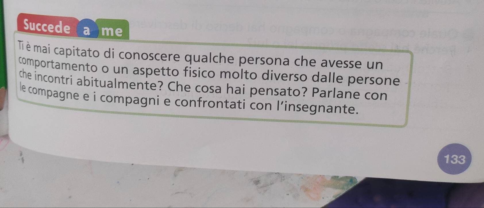 Succede a me 
Ti è mai capitato di conoscere qualche persona che avesse un 
comportamento o un aspetto fisico molto diverso dalle persone 
che incontri abitualmente? Che cosa hai pensato? Parlane con 
le compagne e i compagni e confrontati con l’insegnante. 
133