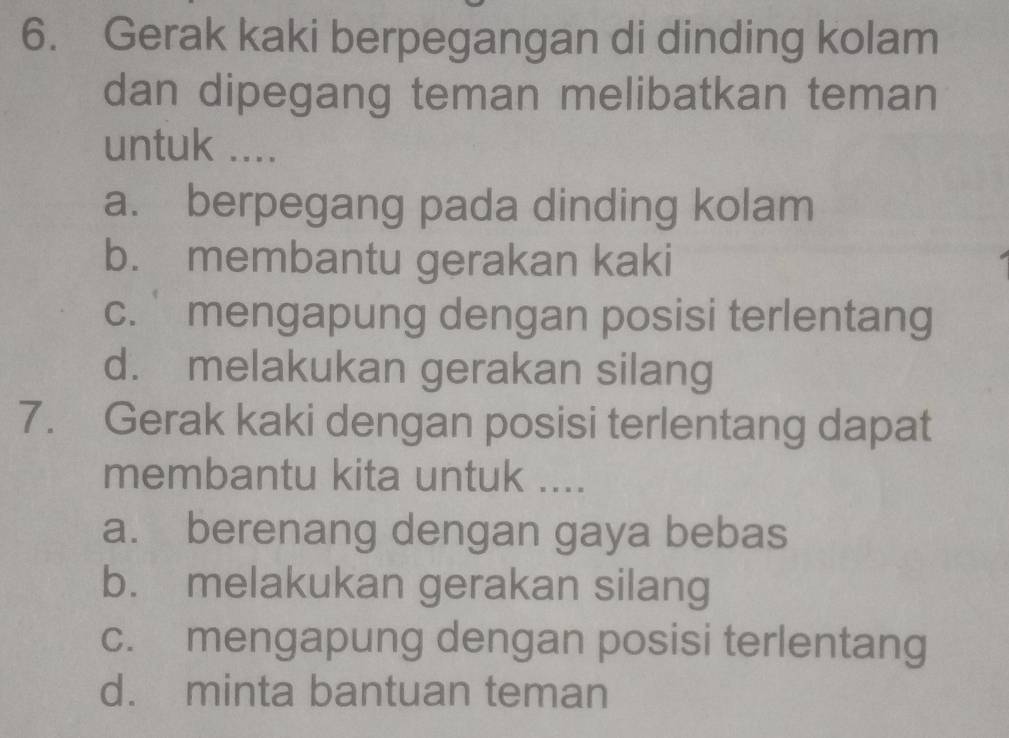 Gerak kaki berpegangan di dinding kolam
dan dipegang teman melibatkan teman
untuk ....
a. berpegang pada dinding kolam
b. membantu gerakan kaki
c. mengapung dengan posisi terlentang
d. melakukan gerakan silang
7. Gerak kaki dengan posisi terlentang dapat
membantu kita untuk ....
a. berenang dengan gaya bebas
b. melakukan gerakan silang
c. mengapung dengan posisi terlentang
d. minta bantuan teman