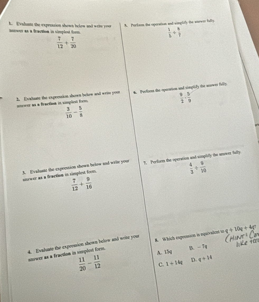 Evaluate the expression shown below and write your 5 Perform the operation and simplify the answer fully.
answer as a fraction in simplest form.
 1/5 /  8/7 
 7/12 + 7/20 
2. Evaluate the expression shown below and write your 6. Perform the operation and simplify the answer fully
answer as a fraction in simplest form.
 9/2 - 5/9 
 3/10 - 5/8 
3. Evaluate the expression shown below and write your 7. Perform the operation and simplify the answer fully.
answer as a fraction in simplest form.
 4/3 /  9/10 
 7/12 + 9/16 
answer as a fraction in simplest form. 8. Which expression is equivalent to q+10q+4q
4. Evaluate the expression shown below and write your
A. 15q B. - 7q
 11/20 - 11/12 
C. 1+14q D. q+14