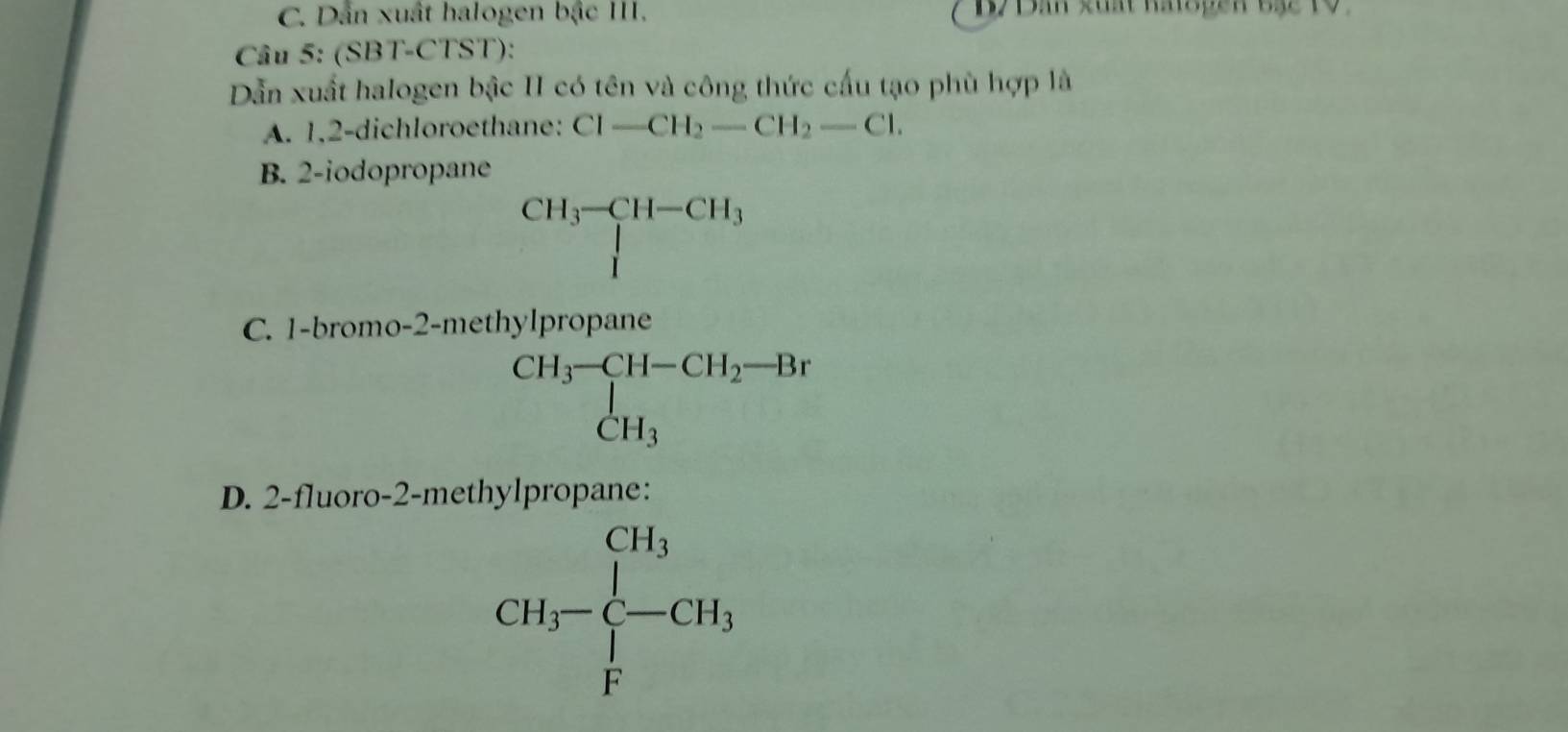 C. Dẫn xuất halogen bậc III. B7Dân xuất naispen bạ2 19
Câu 5: (SBT-CTST):
Dẫn xuất halogen bậc II có tên và công thức cấu tạo phù hợp là
A. 1,2-dichloroethane: Cl-CH_2-CH_2-Cl.
B. 2 -iodo
C. 1-brom beginarrayr cu_1c_1-c_1-10.1c>comfrac (∈t _i=1)^(Ch_2)ch^2 Ch_1=11-4-10 ch_1+11-(11-11) frac 1111)_10endarray  
D. 2 -fluoro-2-methylpropane:
□  CH_3-CH_3