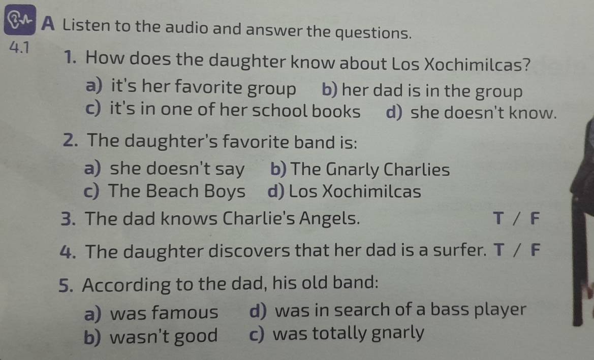 A Listen to the audio and answer the questions.
4.1 1. How does the daughter know about Los Xochimilcas?
a) it's her favorite group b) her dad is in the group
c) it's in one of her school books d) she doesn't know.
2. The daughter's favorite band is:
a) she doesn't say b) The Gnarly Charlies
c) The Beach Boys d) Los Xochimilcas
3. The dad knows Charlie's Angels. T/F
4. The daughter discovers that her dad is a surfer. T/F
5. According to the dad, his old band:
a) was famous d) was in search of a bass player
b) wasn't good c) was totally gnarly