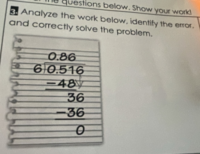 questions below. Show your work! 
a Analyze the work below, identify the error. 
and correctly solve the problem. 
2 beginarrayr 0.268 6encloselongdiv 0.0516 -48 hline 36 -36 hline 0endarray