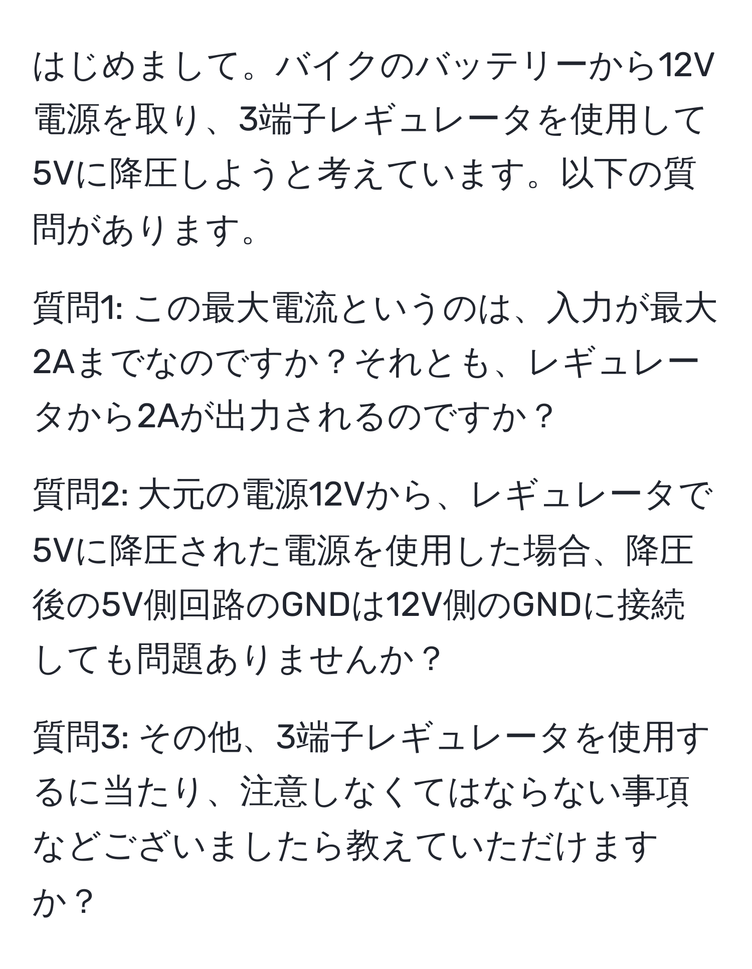 はじめまして。バイクのバッテリーから12V電源を取り、3端子レギュレータを使用して5Vに降圧しようと考えています。以下の質問があります。

質問1: この最大電流というのは、入力が最大2Aまでなのですか？それとも、レギュレータから2Aが出力されるのですか？

質問2: 大元の電源12Vから、レギュレータで5Vに降圧された電源を使用した場合、降圧後の5V側回路のGNDは12V側のGNDに接続しても問題ありませんか？

質問3: その他、3端子レギュレータを使用するに当たり、注意しなくてはならない事項などございましたら教えていただけますか？