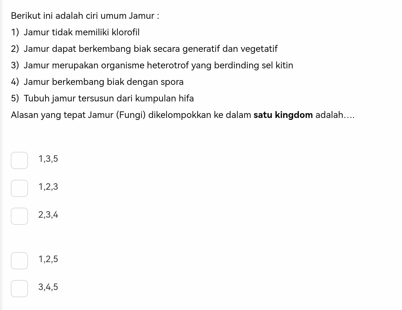 Berikut ini adalah ciri umum Jamur :
1) Jamur tidak memiliki klorofil
2) Jamur dapat berkembang biak secara generatif dan vegetatif
3) Jamur merupakan organisme heterotrof yang berdinding sel kitin
4) Jamur berkembang biak dengan spora
5) Tubuh jamur tersusun dari kumpulan hifa
Alasan yang tepat Jamur (Fungi) dikelompokkan ke dalam satu kingdom adalah....
1, 3, 5
1, 2, 3
2, 3, 4
1, 2, 5
3, 4, 5