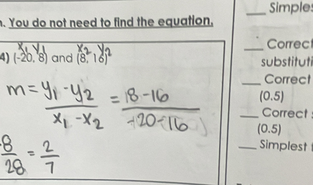 Simples 
. You do not need to find the equation, 
_Correct 
4) (-20,8) and (8,16)^2
substituti 
_Correct
(0.5)
_Correct
(0.5)
_Simplest