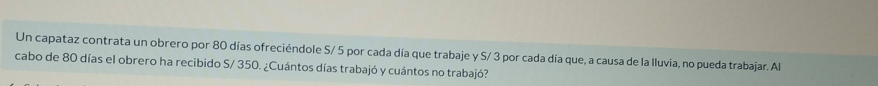 Un capataz contrata un obrero por 80 días ofreciéndole S/ 5 por cada día que trabaje y S/ 3 por cada día que, a causa de la lluvia, no pueda trabajar. Al 
cabo de 80 días el obrero ha recibido S/ 350. ¿Cuántos días trabajó y cuántos no trabajó?