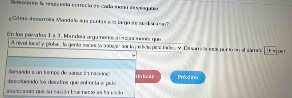 Seleccione la respuesta correcta de cada menú desplegable.
¿Cómo desarrolla Mandela sus puntos a lo largo de su discurso?
En los párrafos 1 a 3, Mandela argumenta principalmente que
A nivel local y global, la gente necesita trabajar por la justicia para todos. Desarrolla este punto en el párrafo 16 ▼ por
llamando a un tiempo de sanación nacional biniciar Próximo
describiendo los desafíos que enfrenta el país
anunciando que su nación finalmente se ha unido