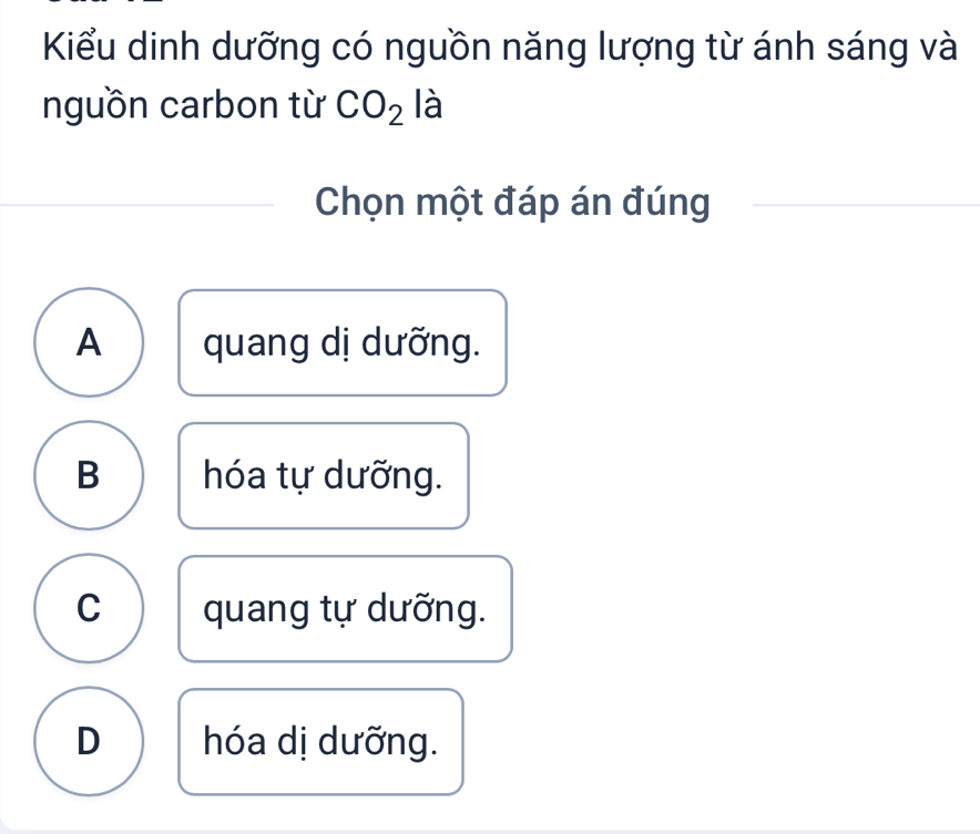 Kiểu dinh dưỡng có nguồn năng lượng từ ánh sáng và
nguồn carbon từ CO_2 là
Chọn một đáp án đúng
A quang dị dưỡng.
B hóa tự dưỡng.
C quang tự dưỡng.
D hóa dị dưỡng.