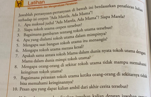 Latihan 
Menganalisis dan Mengevaluasi Penalaran 
Jawablah pertanyaan-pertanyaan di bawah ini berdasarkan penafsiran kalian 
terhadap isi cerpen “Ada Marela, Ada Mama”! 
1. Apa maksud judul “Ada Marela, Ada Mama”? Siapa Marela? 
2. Siapa tokoh utama cerpen tersebut? 
3. Bagaimana gambaran tentang tokoh utama tersebut? 
4. Apa yang dialami tokoh utama dalam mimpinya? 
5. Mengapa saat bangun tokoh utama itu menangis? 
6. Mengapa tokoh utama merasa kesal? 
7. Apakah sama antara tokoh Mama dalam dunia nyata tokoh utama dengan 
Mama dalam dunia mimpi tokoh utama? 
8. Mengapa orang-orang di sekitar tokoh utama tidak mampu memahami 
keinginan tokoh utama? 
9. Bagaimana perasaan tokoh utama ketika orang-orang di sekitarnya tidak 
bisa memahami keinginannya? 
10. Pesan apa yang dapat kalian ambil dari akhir cerita tersebut? 
ab a n kalian dengan jawa ba