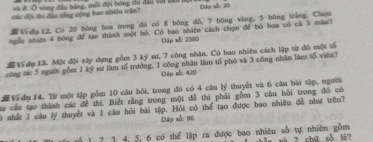 và B. Ở vòng đầu bảng, mỗi đội bóng thi đầu với mời tội bị 
các đội thi đầu tổng cộng bao nhiêu trận? Dáp số: 20
# Ví du 12. Có 20 bông hoa trong đó có 8 bông đỏ, 7 bông vàng, 5 bông trắng. Chọn 
ngẫu nhiên 4 bông để tạo thành một bó. Có bao nhiên cách chọn để bó hoa có cả 3 màu? 
Dáp số: 2380
# Ví dụ 13. Một đội xây dựng gồm 3 kỹ sư, 7 công nhân. Có bao nhiêu cách lập từ đó một tổ 
công tác 5 người gồm 1 kỹ sư làm tổ trưởng, 1 công nhân làm tổ phó và 3 công nhân làm tổ viên? 
Dáp số: 420
# Ví dụ 14. Từ một tập gồm 10 câu hỏi, trong đó có 4 câu lý thuyết và 6 câu bài tập, người 
ta cấu tạo thành các đề thi. Biết rằng trong một đề thi phải gồm 3 câu hỏi trong đó có 
Mt nhất 1 câu lý thuyết và 1 câu hỏi bài tập. Hỏi có thể tạo được bao nhiêu đề như trên? 
Dáp số: 96
rố 1 2 3, 4, 5, 6 có thể lập ra được bao nhiêu số tự nhiên gồm 
nẫn yà 2 chữ số lè?