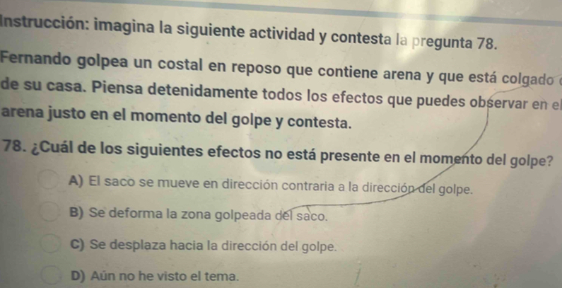 Instrucción: imagina la siguiente actividad y contesta la pregunta 78.
Fernando golpea un costal en reposo que contiene arena y que está colgado e
de su casa. Piensa detenidamente todos los efectos que puedes obśervar en e
arena justo en el momento del golpe y contesta.
78. ¿Cuál de los siguientes efectos no está presente en el momento del golpe?
A) El saco se mueve en dirección contraria a la dirección del golpe.
B) Se deforma la zona golpeada del saco.
C) Se desplaza hacia la dirección del golpe.
D) Aún no he visto el tema.