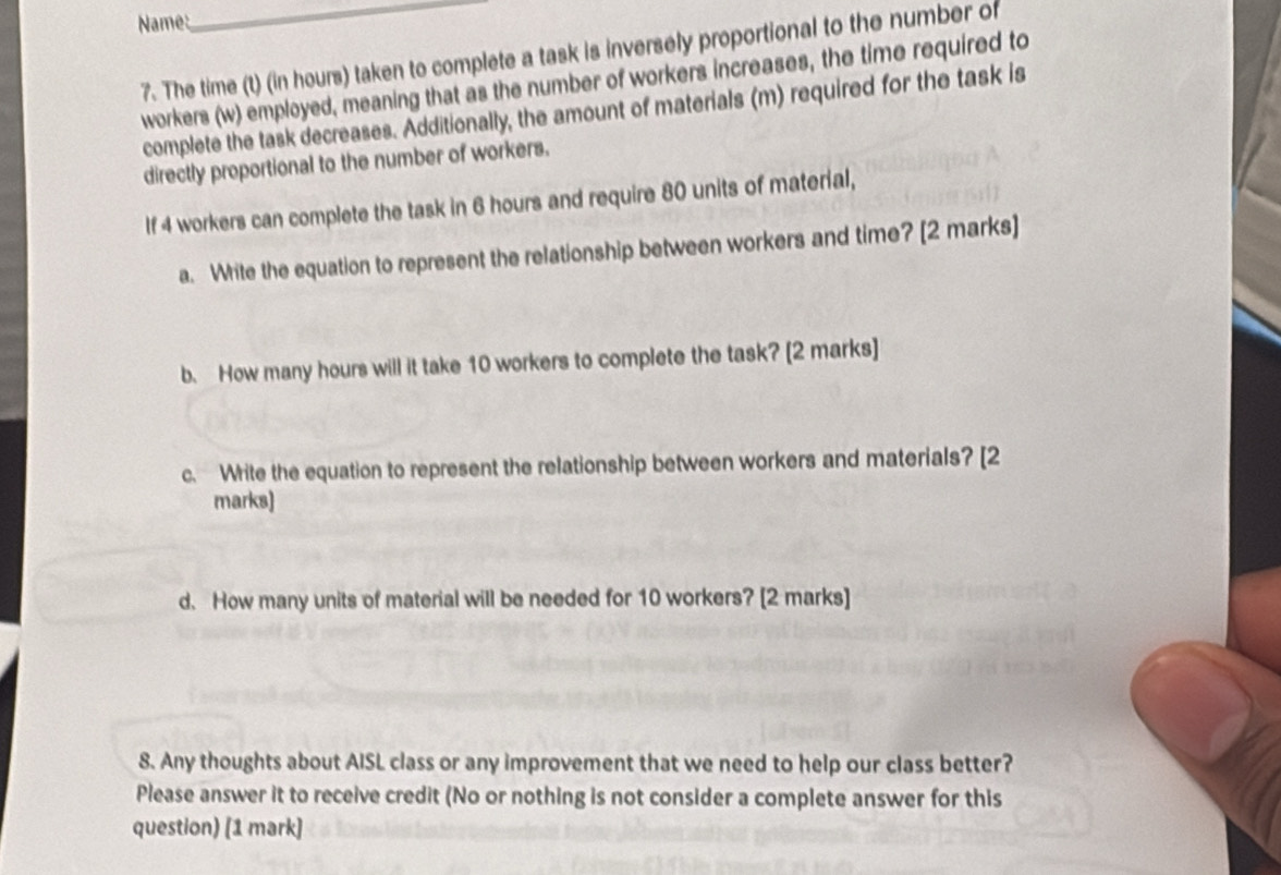 Name: 
7. The time (t) (in hours) taken to complete a task is inversely proportional to the number of 
workers (w) employed, meaning that as the number of workers increases, the time required to 
complete the task decreases. Additionally, the amount of materials (m) required for the task is 
directly proportional to the number of workers. 
If 4 workers can complete the task in 6 hours and require 80 units of material, 
a. Write the equation to represent the relationship between workers and time? [2 marks] 
b. How many hours will it take 10 workers to complete the task? [2 marks] 
c. Write the equation to represent the relationship between workers and materials? [2 
marks) 
d. How many units of material will be needed for 10 workers? [2 marks] 
8. Any thoughts about AISL class or any improvement that we need to help our class better? 
Please answer it to receive credit (No or nothing is not consider a complete answer for this 
question) [1 mark]