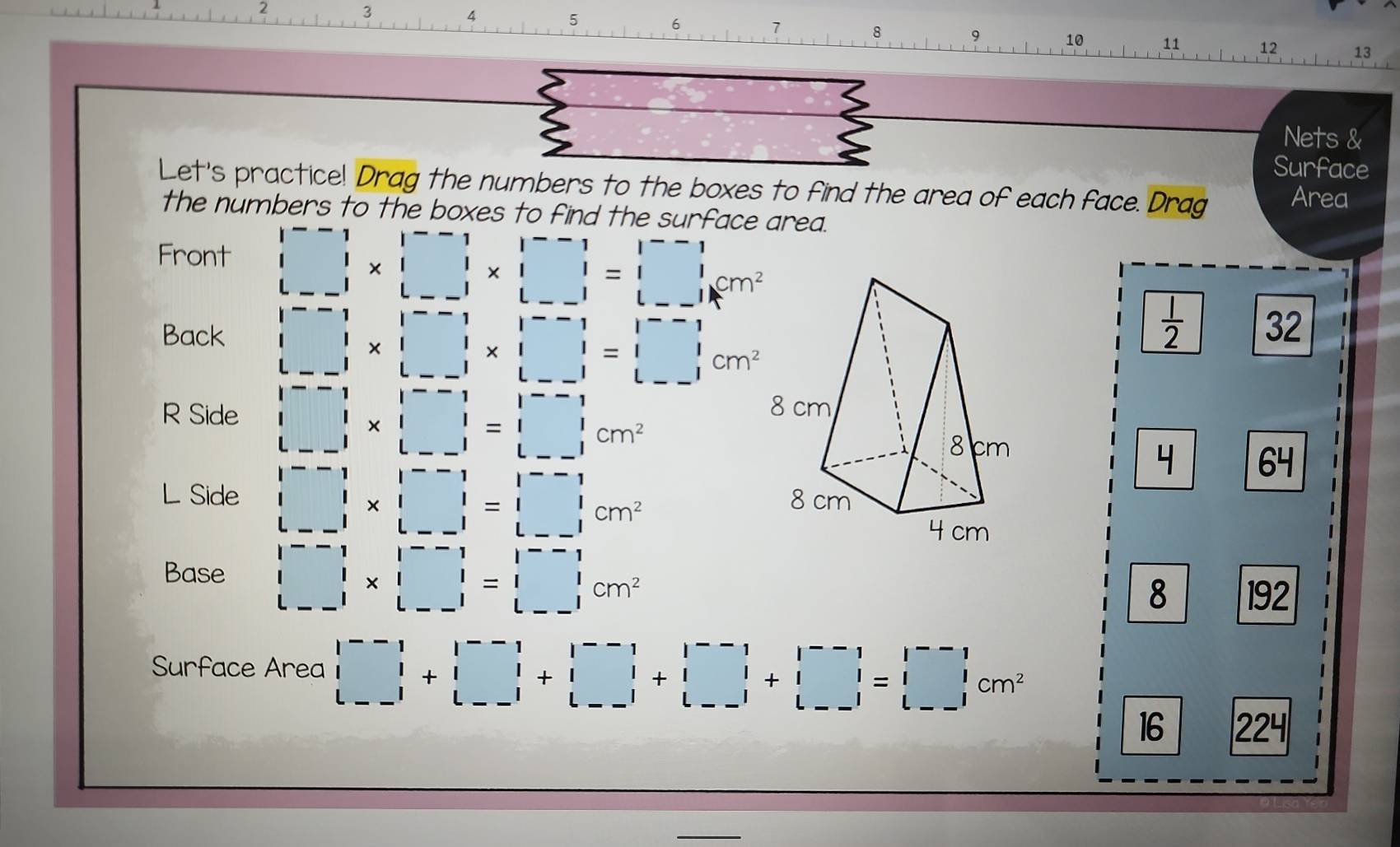 2
3
4
5
6
7
8
9 10 11 12 13
Nets &
Surface
Let's practice! Drag the numbers to the boxes to find the area of each face. Drag Area
the numbers to the boxes to find the surface area.
Front □ * □ * □ =□
Back □ * □ * □ =□
 1/2  32
R Side □ * beginvmatrix --□ &|--1 1&1 --1|&|--1|&|&| --1|&|&-endbmatrix  L-1endvmatrix cm^2
4 64
L Side □ * □ =□ &□ &|^-&11□ &|&1 |-&-1&|&|&-1=□ &beginarrayr &|--1&|endbmatrix cm^2
Base □ * □ =□ cm^2
8 192
Surface Area beginbmatrix --1--1 |1+-1| |-1|+|□ |1|+|□ |+|□ -1| |cm^2
16 224