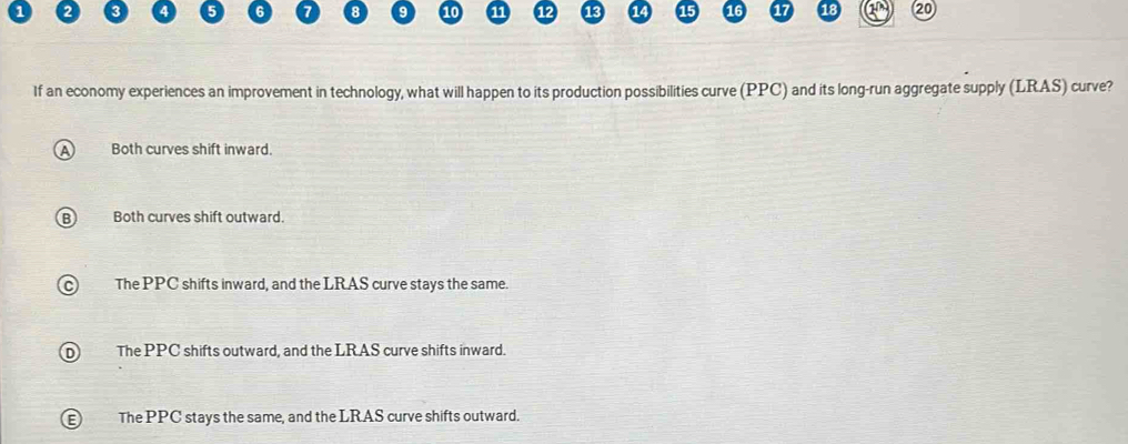 5 7 8 9 10 11
2
If an economy experiences an improvement in technology, what will happen to its production possibilities curve (PPC) and its long-run aggregate supply (LRAS) curve?
Both curves shift inward.
Both curves shift outward.
The PPC shifts inward, and the LRAS curve stays the same.
The PPC shifts outward, and the LRAS curve shifts inward.
The PPC stays the same, and the LRAS curve shifts outward.