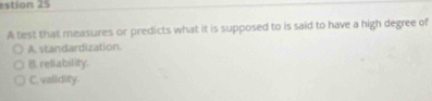estion 25
A test that measures or predicts what it is supposed to is said to have a high degree of
A.standardization.
B. reliability.
C. validity.