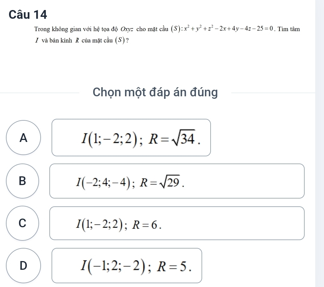 Trong không gian với hệ tọa độ Oxyz cho mặt cầu |S ):x^2+y^2+z^2-2x+4y-4z-25=0. Tìm tâm
I và bán kính R của mặt cầu (S)?
Chọn một đáp án đúng
A
I(1;-2;2); R=sqrt(34).
B
I(-2;4;-4); R=sqrt(29).
C
I(1;-2;2); R=6.
D
I(-1;2;-2); R=5.