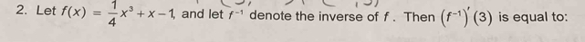 Let f(x)= 1/4 x^3+x-1, , and let f^(-1) denote the inverse of f. Then (f^(-1))'(3) is equal to: