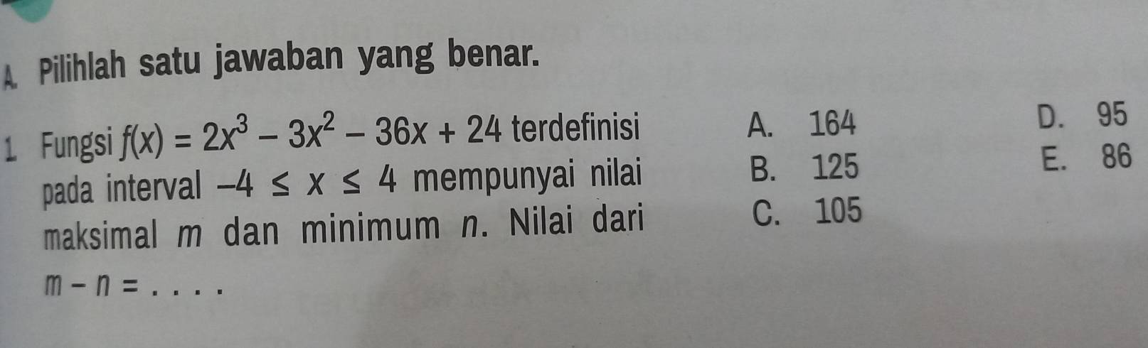 A Pilihlah satu jawaban yang benar.
1 Fungsi f(x)=2x^3-3x^2-36x+24 terdefinisi A. 164
D. 95
B. 125
pada interval -4≤ x≤ 4 mempunyai nilai E. 86
maksimal m dan minimum n. Nilai dari C. 105
_ m-n=