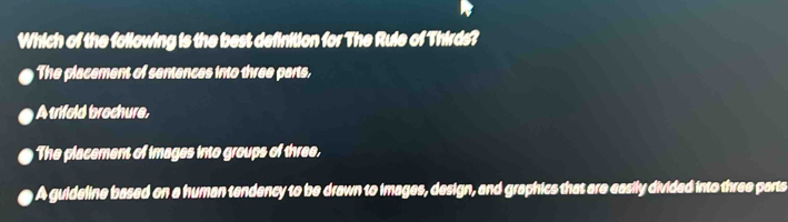 Which of the following is the best definition for The Rule of Thirds?
he placement of sentences into three parts,
A trifold brochure,
The placement of images into groups of three.
A guideline based on a human tendency to be drawn to images, design, and graphics that are easily divided into three parts