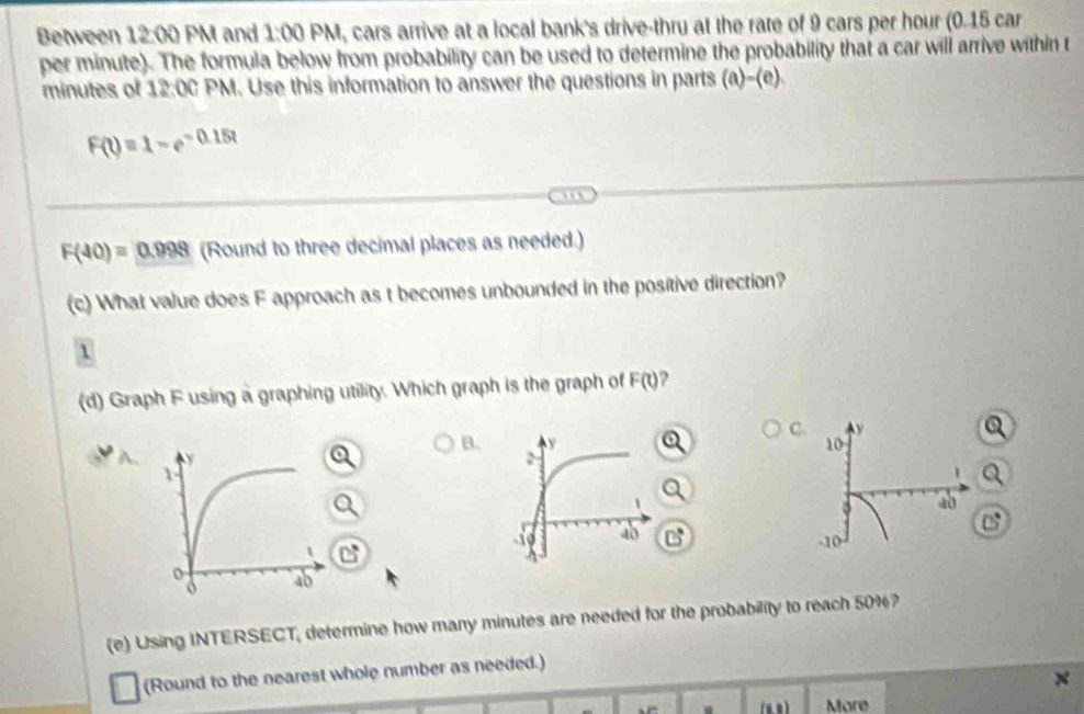 Between 12:00 PM and 1:00 PM, cars arrive at a local bank's drive-thru at the rate of 9 cars per hour (0.15 car
per minute). The formula below from probability can be used to determine the probability that a car will arrive within t
minutes of 12:00 PM. Use this information to answer the questions in parts ∠
F(t)=1-e^(-0.15t)
F(40)=0.998 (Round to three decimal places as needed.) 
(c) What value does F approach as t becomes unbounded in the positive direction? 
1 
(d) Graph F using a graphing utility. Which graph is the graph of F(t) ? 
C 
B
1
C 
(e) Using INTERSECT, determine how many minutes are needed for the probability to reach 50%? 
(Round to the nearest whole number as needed.)
x
More