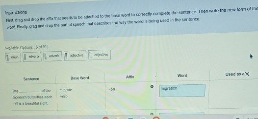 Instructions
First, diag and drop the affix that needs to be attached to the base word to correctly complete the sentence. Then write the new form of the
word. Finally, drag and drop the part of speech that describes the way the word is being used in the sentence.
Awailable Options ( 5 of 10 )
πown. adverb adverb adjective adjective