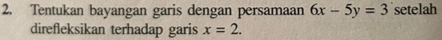 Tentukan bayangan garis dengan persamaan 6x-5y=3 setelah 
direfleksikan terhadap garis x=2.