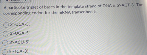 A particular triplet of bases in the template strand of DNA is 5'-AGT-3'. The
corresponding codon for the mRNA transcribed is
3'-UCA-5'.
3'-UGA-5'.
3'-ACU-5'.
5'-TCA-3'.